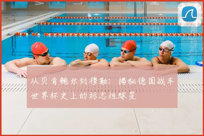 从贝肯鲍尔到穆勒：揭秘德国战车世界杯史上的标志性球星