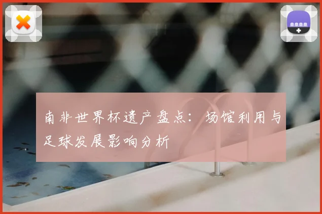 南非世界杯遗产盘点：场馆利用与足球发展影响分析