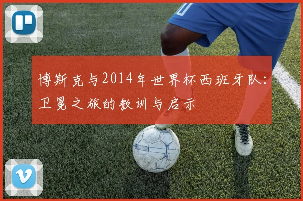 博斯克与2014年世界杯西班牙队：卫冕之旅的教训与启示